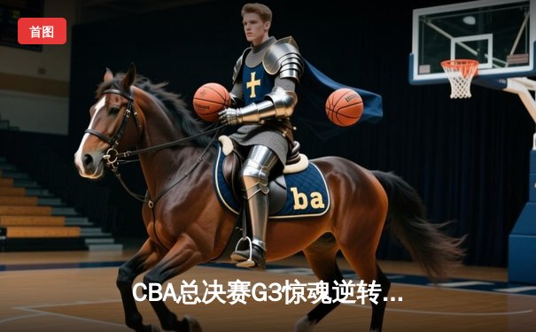 CBA总决赛G3惊魂逆转！辽宁本钢加时险胜新疆 赵继伟24+12导演奇迹