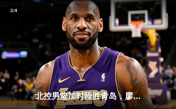 北控男篮加时险胜青岛，廖三宁31+4闪耀国信体育馆 - 2